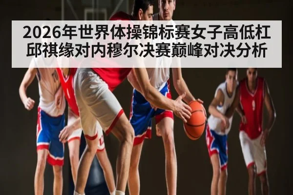 2026年世界体操锦标赛女子高低杠邱祺缘对内穆尔决赛巅峰对决分析 - kaiyun